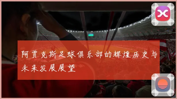 阿贾克斯足球俱乐部的辉煌历史与未来发展展望