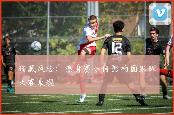 暗藏风险：热身赛如何影响国家队大赛表现