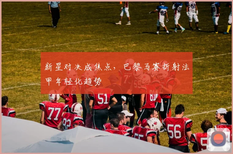 新星对决成焦点，巴黎马赛折射法甲年轻化趋势