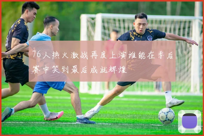 76人热火激战再度上演谁能在季后赛中笑到最后成就辉煌