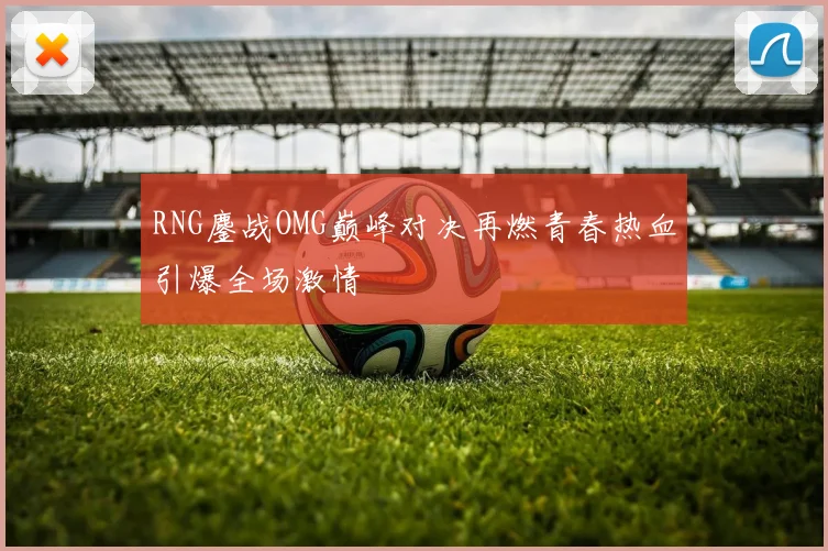 RNG鏖战OMG巅峰对决再燃青春热血引爆全场激情