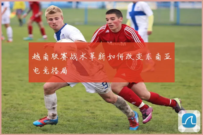 越南联赛战术革新如何改变东南亚电竞格局