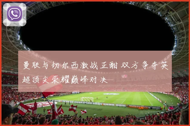 曼联与切尔西激战正酣 双方争夺英超顶尖荣耀巅峰对决