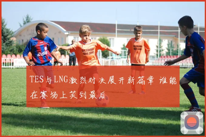 TES与LNG激烈对决展开新篇章 谁能在赛场上笑到最后