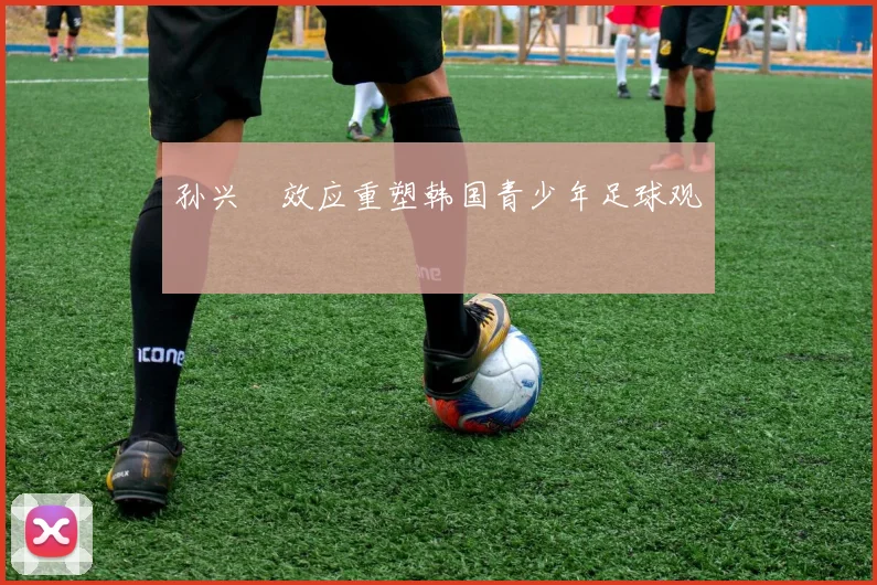 孙兴慜效应重塑韩国青少年足球观