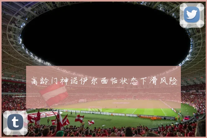 高龄门神诺伊尔面临状态下滑风险