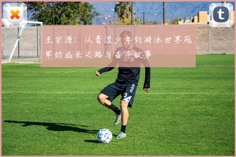 王宗源：从青涩少年到游泳世界冠军的成长之路与奋斗故事
