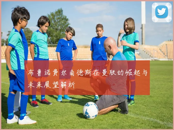 布鲁诺费尔南德斯在曼联的崛起与未来展望解析